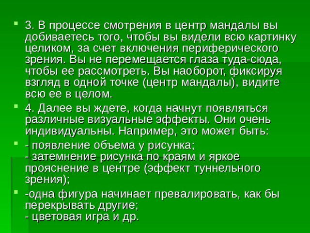 3. В процессе смотрения в центр мандалы вы добиваетесь того, чтобы вы видели всю картинку целиком, за счет включения периферического зрения. Вы не перемещается глаза туда-сюда, чтобы ее рассмотреть. Вы наоборот, фиксируя взгляд в одной точке (центр мандалы), видите всю ее в целом. 4. Далее вы ждете, когда начнут появляться различные визуальные эффекты. Они очень индивидуальны. Например, это может быть: - появление объема у рисунка;  - затемнение рисунка по краям и яркое прояснение в центре (эффект туннельного зрения);  -одна фигура начинает превалировать, как бы перекрывать другие;  - цветовая игра и др. 