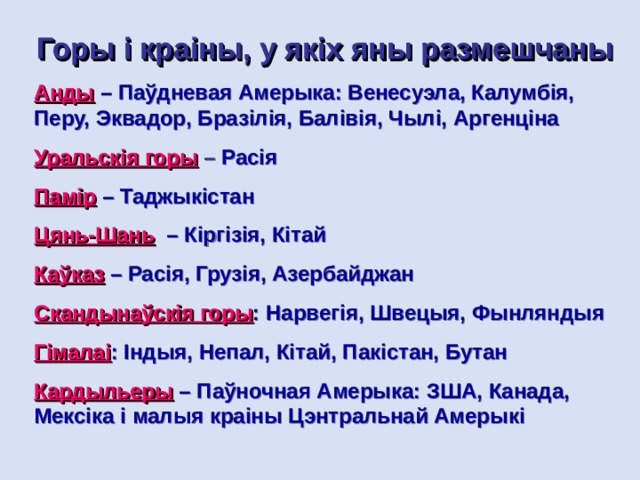 Горы і краіны, у якіх яны размешчаны Анды  –  Паўдневая Амерыка: Венесуэла, Калумбія, Перу, Эквадор, Бразілія, Балівія, Чылі, Аргенціна Уральскія горы  –  Расія Памір  – Таджыкістан Цянь-Шань  – Кіргізія, Кітай Каўказ  – Расія, Грузія, Азербайджан Скандынаўскія горы : Нарвегія, Швецыя, Фынляндыя Гімалаі :  Індыя,  Непал,  Кітай, Пакістан, Бутан Кардыльеры  – Паўночная Амерыка: ЗША, Канада, Мексіка і малыя краіны Цэнтральнай Амерыкі 