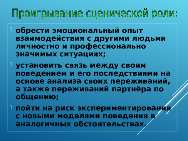 обрести эмоциональный опыт взаимодействия с другими людьми личностно и профессионально значимых ситуациях; установить связь между своим поведением и его последствиями на основе анализа своих переживаний, а также переживаний партнёра по общению; пойти на риск экспериментирования с новыми моделями поведения в аналогичных обстоятельствах. 