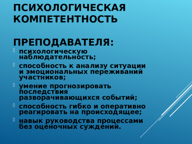 ПСИХОЛОГИЧЕСКАЯ КОМПЕТЕНТНОСТЬ  ПРЕПОДАВАТЕЛЯ: психологическую наблюдательность; способность к анализу ситуации и эмоциональных переживаний участников; умение прогнозировать последствия разворачивающихся событий; способность гибко и оперативно реагировать на происходящее; навык руководства процессами без оценочных суждений. 
