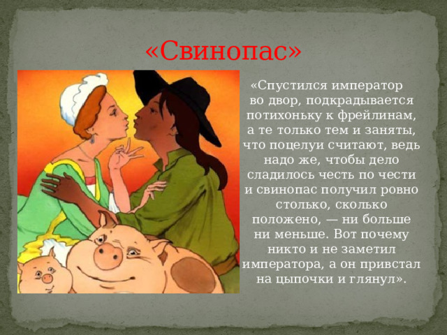 «Свинопас» «Спустился император во двор, подкрадывается потихоньку к фрейлинам, а те только тем и заняты, что поцелуи считают, ведь надо же, чтобы дело сладилось честь по чести и свинопас получил ровно столько, сколько положено, — ни больше ни меньше. Вот почему никто и не заметил императора, а он привстал на цыпочки и глянул». 