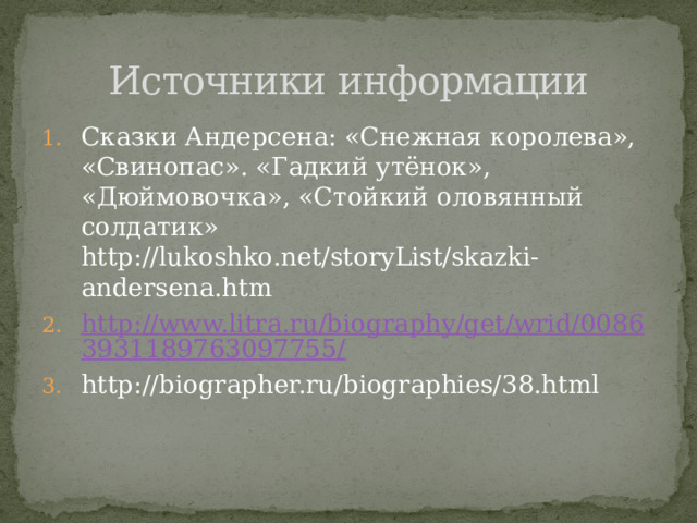 Источники информации Сказки Андерсена: «Снежная королева», «Свинопас». «Гадкий утёнок», «Дюймовочка», «Стойкий оловянный солдатик» http://lukoshko.net/storyList/skazki-andersena.htm http://www.litra.ru/biography/get/wrid/00863931189763097755/ http://biographer.ru/biographies/38.html 