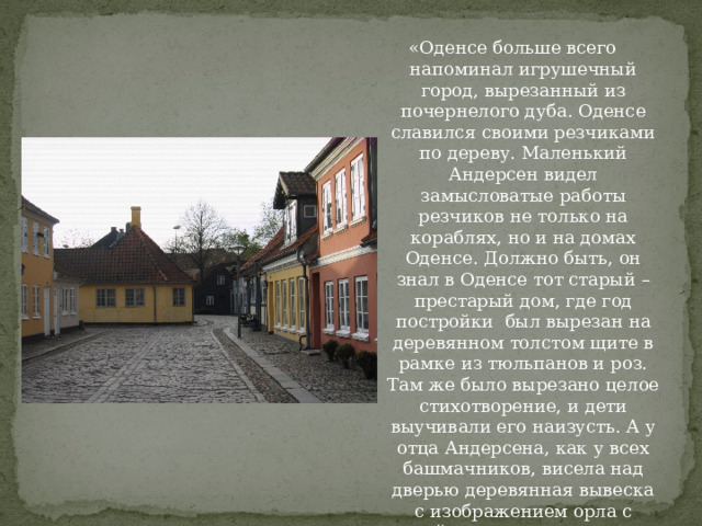 «Оденсе больше всего напоминал игрушечный город, вырезанный из почернелого дуба. Оденсе славился своими резчиками по дереву. Маленький Андерсен видел замысловатые работы резчиков не только на кораблях, но и на домах Оденсе. Должно быть, он знал в Оденсе тот старый – престарый дом, где год постройки был вырезан на деревянном толстом щите в рамке из тюльпанов и роз. Там же было вырезано целое стихотворение, и дети выучивали его наизусть. А у отца Андерсена, как у всех башмачников, висела над дверью деревянная вывеска с изображением орла с парой голов – знак того, что башмачники всегда шьют только парную обувь. Дед Андерсена тоже был резчиком по дереву». 