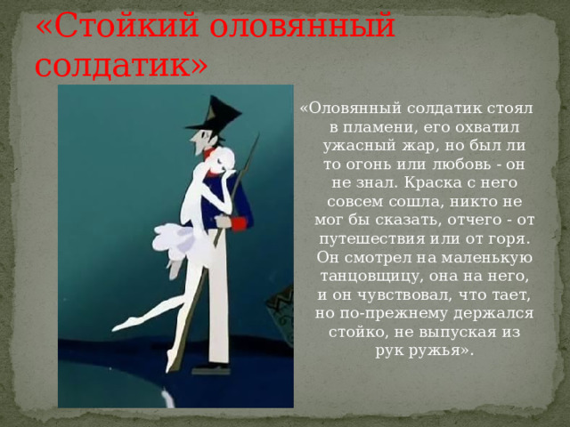 «Стойкий оловянный солдатик» «Оловянный солдатик стоял в пламени, его охватил ужасный жар, но был ли то огонь или любовь - он не знал. Краска с него совсем сошла, никто не мог бы сказать, отчего - от путешествия или от горя. Он смотрел на маленькую танцовщицу, она на него, и он чувствовал, что тает, но по-прежнему держался стойко, не выпуская из рук ружья». 