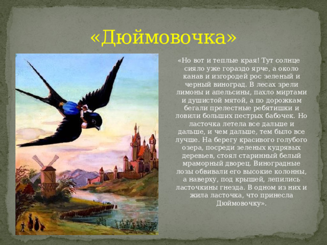 «Дюймовочка» «Но вот и теплые края! Тут солнце сияло уже гораздо ярче, а около канав и изгородей рос зеленый и черный виноград. В лесах зрели лимоны и апельсины, пахло миртами и душистой мятой, а по дорожкам бегали прелестные ребятишки и ловили больших пестрых бабочек. Но ласточка летела все дальше и дальше, и чем дальше, тем было все лучше. На берегу красивого голубого озера, посреди зеленых кудрявых деревьев, стоял старинный белый мраморный дворец. Виноградные лозы обвивали его высокие колонны, а наверху, под крышей, лепились ласточкины гнезда. В одном из них и жила ласточка, что принесла Дюймовочку». 