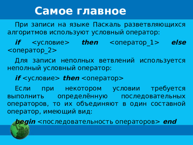 Самое главное При записи на языке Паскаль разветвляющихся алгоритмов используют условный оператор: if  then  else  Для записи неполных ветвлений используется неполный условный оператор: if  then  Если при некотором условии требуется выполнить определённую последовательных операторов, то их объединяют в один составной оператор, имеющий вид: begin  end 