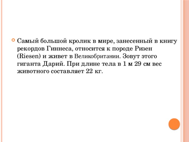Самый большой кролик в мире, занесенный в книгу рекордов Гиннеса, относится к породе Ризен (Riesen) и живет в Великобритании . Зовут этого гиганта Дарий. При длине тела в 1 м 29 см вес животного составляет 22 кг. 