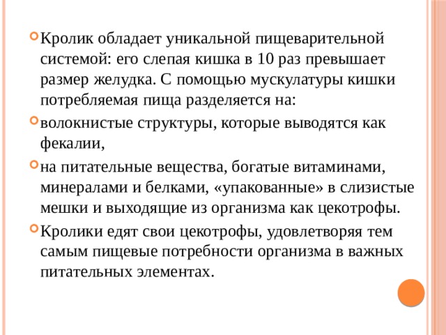 Кролик обладает уникальной пищеварительной системой: его слепая кишка в 10 раз превышает размер желудка. С помощью мускулатуры кишки потребляемая пища разделяется на: волокнистые структуры, которые выводятся как фекалии, на питательные вещества, богатые витаминами, минералами и белками, «упакованные» в слизистые мешки и выходящие из организма как цекотрофы. Кролики едят свои цекотрофы, удовлетворяя тем самым пищевые потребности организма в важных питательных элементах. 