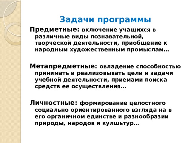 Задачи программы Предметные: включение учащихся в различные виды познавательной, творческой деятельности, приобщение к народным художественным промыслам…  Метапредметные: овладение способностью принимать и реализовывать цели и задачи учебной деятельности, приемами поиска средств ее осуществления…  Личностные: формирование целостного социально ориентированного взгляда на в его органичном единстве и разнообразии природы, народов и кулшьтур… 