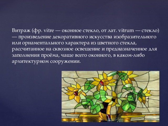 Витраж (фр. vitre — оконное стекло, от лат. vitrum — стекло) — произведение декоративного искусства изобразительного или орнаментального характера из цветного стекла, рассчитанное на сквозное освещение и предназначенное для заполнения проёма, чаще всего оконного, в каком-либо архитектурном сооружении.   