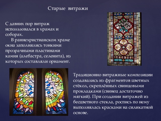 Старые витражи С давних пор витраж использовался в храмах и соборах.       В раннехристианском храме окна заполнялись тонкими прозрачными пластинами камня (алебастра, селенита), из которых составляли орнамент. Традиционно витражные композиции создавались из фрагментов цветных стёкол, скреплённых свинцовыми прокладками (свинец достаточно мягкий). При создании витражей из бесцветного стекла, роспись по нему выполнялась красками на силикатной основе.   