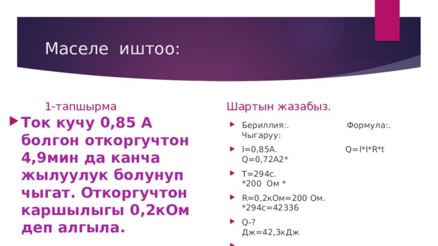 Маселе иштоо: 1-тапшырма Шартын жазабыз. Ток кучу 0,85 А болгон откоргучтон 4,9мин да канча жылуулук болунуп чыгат. Откоргучтон каршылыгы 0,2кОм деп алгыла. Бериллия:. Формула:. Чыгаруу: I=0,85A. Q=I*I*R*t Q=0,72A2* T=294c. *200 Oм * R=0,2кОм=200 Ом. *294с=42336 Q-? Дж=42,3кДж  Жообу:42,3кДж 