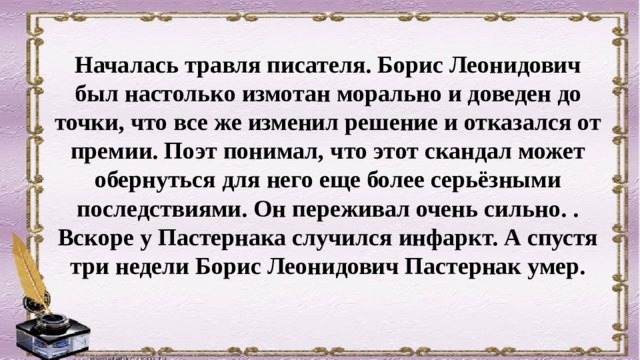 Началась травля писателя. Борис Леонидович был настолько измотан морально и доведен до точки, что все же изменил решение и отказался от премии. Поэт понимал, что этот скандал может обернуться для него еще более серьёзными последствиями. Он переживал очень сильно. . Вскоре у Пастернака случился инфаркт. А спустя три недели Борис Леонидович Пастернак умер. 