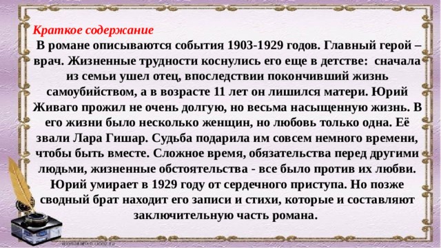 Краткое содержание  В романе описываются события 1903-1929 годов. Главный герой – врач. Жизненные трудности коснулись его еще в детстве: сначала из семьи ушел отец, впоследствии покончивший жизнь самоубийством, а в возрасте 11 лет он лишился матери. Юрий Живаго прожил не очень долгую, но весьма насыщенную жизнь. В его жизни было несколько женщин, но любовь только одна. Её звали Лара Гишар. Судьба подарила им совсем немного времени, чтобы быть вместе. Сложное время, обязательства перед другими людьми, жизненные обстоятельства - все было против их любви. Юрий умирает в 1929 году от сердечного приступа. Но позже сводный брат находит его записи и стихи, которые и составляют заключительную часть романа. 