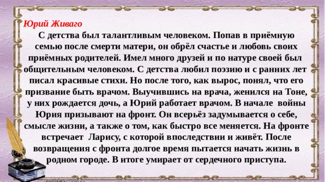 Юрий Живаго С детства был талантливым человеком. Попав в приёмную семью после смерти матери, он обрёл счастье и любовь своих приёмных родителей. Имел много друзей и по натуре своей был общительным человеком. С детства любил поэзию и с ранних лет писал красивые стихи. Но после того, как вырос, понял, что его призвание быть врачом. Выучившись на врача, женился на Тоне, у них рождается дочь, а Юрий работает врачом. В начале войны Юрия призывают на фронт. Он всерьёз задумывается о себе, смысле жизни, а также о том, как быстро все меняется. На фронте встречает Ларису, с которой впоследствии и живёт. После возвращения с фронта долгое время пытается начать жизнь в родном городе. В итоге умирает от сердечного приступа. 