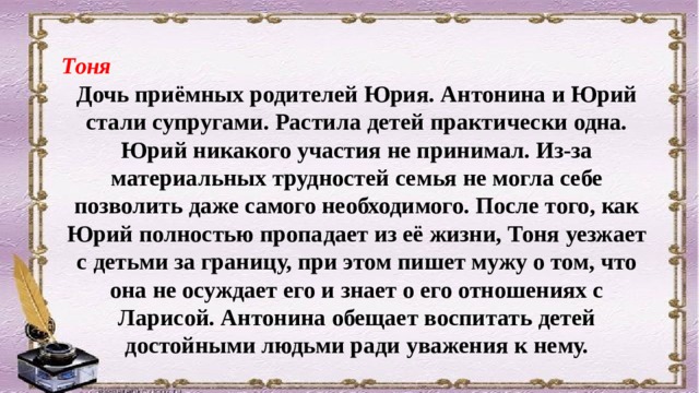 Тоня Дочь приёмных родителей Юрия. Антонина и Юрий стали супругами. Растила детей практически одна. Юрий никакого участия не принимал. Из-за материальных трудностей семья не могла себе позволить даже самого необходимого. После того, как Юрий полностью пропадает из её жизни, Тоня уезжает с детьми за границу, при этом пишет мужу о том, что она не осуждает его и знает о его отношениях с Ларисой. Антонина обещает воспитать детей достойными людьми ради уважения к нему. 