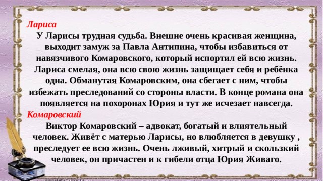 Лариса У Ларисы трудная судьба. Внешне очень красивая женщина, выходит замуж за Павла Антипина, чтобы избавиться от навязчивого Комаровского, который испортил ей всю жизнь. Лариса смелая, она всю свою жизнь защищает себя и ребёнка одна. Обманутая Комаровским, она сбегает с ним, чтобы избежать преследований со стороны власти. В конце романа она появляется на похоронах Юрия и тут же исчезает навсегда. Комаровский Виктор Комаровский – адвокат, богатый и влиятельный человек. Живёт с матерью Ларисы, но влюбляется в девушку , преследует ее всю жизнь. Очень лживый, хитрый и скользкий человек, он причастен и к гибели отца Юрия Живаго. 