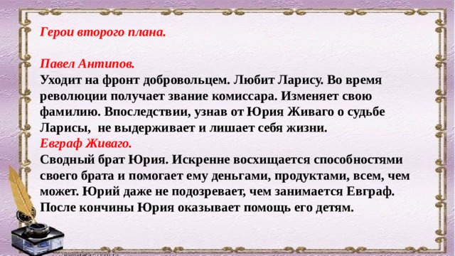 Герои второго плана.  Павел Антипов. Уходит на фронт добровольцем. Любит Ларису. Во время революции получает звание комиссара. Изменяет свою фамилию. Впоследствии, узнав от Юрия Живаго о судьбе Ларисы, не выдерживает и лишает себя жизни. Евграф Живаго. Сводный брат Юрия. Искренне восхищается способностями своего брата и помогает ему деньгами, продуктами, всем, чем может. Юрий даже не подозревает, чем занимается Евграф. После кончины Юрия оказывает помощь его детям. 