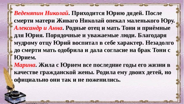 Веденяпин Николай . Приходится Юрию дядей. После смерти матери Живаго Николай опекал маленького Юру. Александр и Анна . Родные отец и мать Тони и приёмные для Юрия. Порядочные и уважаемые люди. Благодаря мудрому отцу Юрий воспитал в себе характер. Незадолго до смерти мать одобрила и дала согласие на брак Тони с Юрием. Марина . Жила с Юрием все последние годы его жизни в качестве гражданской жены. Родила ему двоих детей, но официально они так и не поженились. 