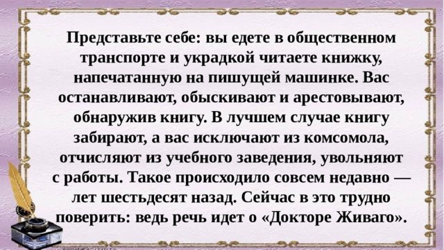Представьте себе: вы едете в общественном транспорте и украдкой читаете книжку, напечатан­ную на пишущей машинке. Вас останавливают, обыскивают и арестовывают, обнаружив книгу. В лучшем случае книгу забирают, а вас исключают из комсомола, отчисляют из учебного заведения, увольняют с работы. Такое происходило совсем недавно — лет шестьдесят назад. Сейчас в это трудно поверить: ведь речь идет о «Докторе Живаго». 