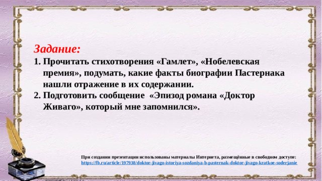 Задание: Прочитать стихотворения «Гамлет», «Нобелевская премия», подумать, какие факты биографии Пастернака нашли отражение в их содержании. Подготовить сообщение «Эпизод романа «Доктор Живаго», который мне запомнился».  При создании презентации использованы материалы Интернета, размещённые в свободном доступе: https ://fb.ru/article/197938/doktor-jivago-istoriya-sozdaniya-b-pasternak-doktor-jivago-kratkoe-soderjanie 