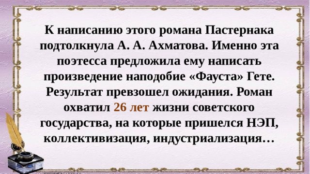 К написанию этого романа Пастернака подтолкнула А. А. Ахматова. Именно эта поэтесса предложила ему написать произведение наподобие «Фауста» Гете. Результат превзошел ожидания. Роман охватил 26 лет жизни советского государства, на которые пришелся НЭП, коллективизация, индустриализация… 