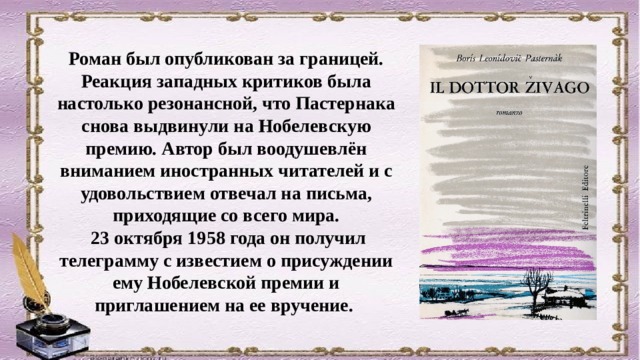 Роман был опубликован за границей. Реакция западных критиков была настолько резонансной, что Пастернака снова выдвинули на Нобелевскую премию. Автор был воодушевлён вниманием иностранных читателей и с удовольствием отвечал на письма, приходящие со всего мира.  23 октября 1958 года он получил телеграмму с известием о присуждении ему Нобелевской премии и приглашением на ее вручение. 