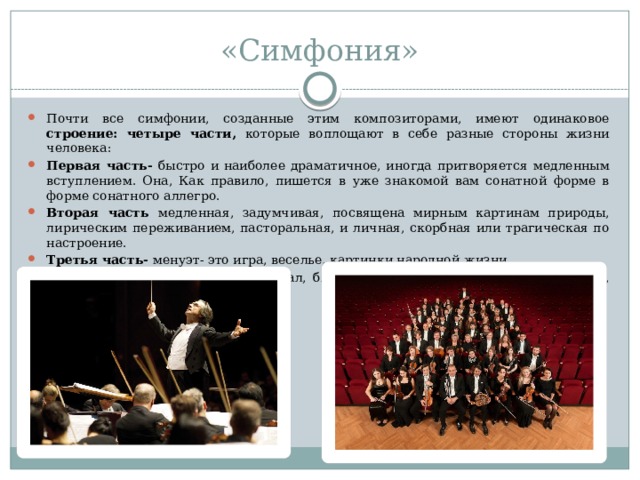 «Симфония» Почти все симфонии, созданные этим композиторами, имеют одинаковое строение: четыре части, которые воплощают в себе разные стороны жизни человека: Первая часть- быстро и наиболее драматичное, иногда притворяется медленным вступлением. Она, Как правило, пишется в уже знакомой вам сонатной форме в форме сонатного аллегро. Вторая часть медленная, задумчивая, посвящена мирным картинам природы, лирическим переживанием, пасторальная, и личная, скорбная или трагическая по настроение. Третья часть- менуэт- это игра, веселье, картинки народной жизни. Четвёртая часть это быстро финал, близкий народная песня на танцевальный, жанры бытовой музыки. 