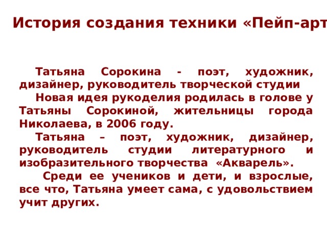 История создания техники «Пейп-арт» Татьяна Сорокина - поэт, художник, дизайнер, руководитель творческой студии Новая идея рукоделия родилась в голове у Татьяны Сорокиной, жительницы города Николаева, в 2006 году. Татьяна – поэт, художник, дизайнер, руководитель студии литературного и изобразительного творчества «Акварель».  Среди ее учеников и дети, и взрослые, все что, Татьяна умеет сама, с удовольствием учит других. 