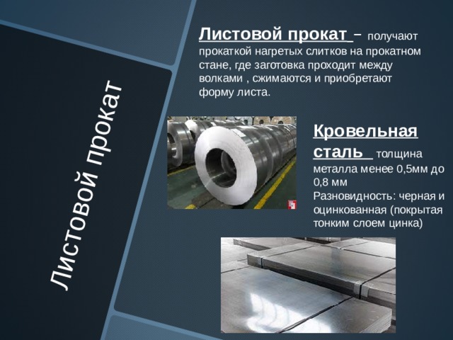 Листовой прокат   Листовой прокат  – получают прокаткой нагретых слитков на прокатном стане, где заготовка проходит между волками , сжимаются и приобретают форму листа. Кровельная сталь толщина металла менее 0,5мм до 0,8 мм Разновидность: черная и оцинкованная (покрытая тонким слоем цинка) 