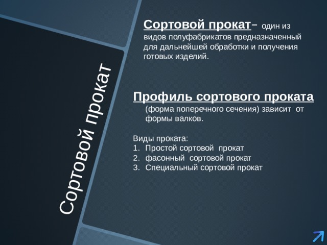 Сортовой прокат Сортовой прокат – один из видов полуфабрикатов предназначенный для дальнейшей обработки и получения готовых изделий. Профиль сортового проката  (форма поперечного сечения) зависит от формы валков. Виды проката: Простой сортовой прокат фасонный сортовой прокат Специальный сортовой прокат 