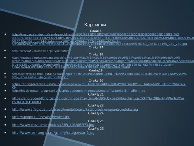 Картинки: Слай16 http://images.yandex.ru/yandsearch?text=%D1%82%D0%BE%D1%87%D0%B5%D0%BD%D0%B8%D0%B5  %D0%BC%D0%B5%D1%82%D0%B0%D0%BB%D0%BB%D0%B0  %D0%BA%D0%B0%D1%80%D1%82%D0%B8%D0%BD%D0%BA%D0%B0&fp=0&pos=14&uinfo=ww-1007-wh-599-fw-782-fh-448-pd-1&rpt= simage&img_url =http://static.ngs.ru/cache/market/018d4df6d3c5de09637b1fcee60cb769_1358748495_250_250.jpg Слайд 17 http://svarka59.ru/index.php?type=atom Слайд 18 http://images.yandex.ru/yandsearch?p=7&text=%D1%84%D1%80%D0%B5%D0%B7%D0%B5%D1%80%D0%BE%D0%B2%D0%B0%D0%BD%D0%B8%D1%8F  %D0%BC%D0%B5%D1%82%D0%B0%D0%BB%D0%BB%D0%B0  %D0%BA%D0%B0%D1%80%D1%82%D0%B8%D0%BD%D0%BA%D0%B0&fp=7&pos=219&uinfo=ww-1007-wh-599-fw-782-fh-448-pd-1&rpt= simage&img_url =http://beconected.com/sites/default/files/field/image/korroziya.jpg Слайд19 https://encrypted-tbn1.gstatic.com/images?q=tbn:ANd9GcQizBlcCgdNLjHlUzVz5z1phe76nZ49qCdgj0VoH57MX7W6Wy5UWA http://store.zecho.ru/img/mat/ocin001.jpg Слайд 20 https://encrypted-tbn1.gstatic.com/images?q=tbn:ANd9GcSluKCzgIy8FAYOQFrngUW12uFlmbmGufPlBQ1I9fbIW6rDRYKM http://block-metal.ru/wp-content/uploads/terms-images/category/list-prokat1-medium.jpg Слайд 21 https://encrypted-tbn0.gstatic.com/images?q=tbn:ANd9GcQk6ez5NpwchmLxjsCKFfYJwQlBEnHlVWmhzXSuzbU6UAQ6tHVdfQ Слайд 22 http://www.alfaglobal.ru/upload/medialibrary/7ad/poroshkovaya-provoloka.jpg Слайд 24 http://nporpk.ru/Portals/0/Prokat.JPG Слайд 25 http://www.ktovdome.ru/pics/4588_406805973.jpg Слайд 26 http://www.techtorg-ek.ru/gallery/category/ar-1.jpg 