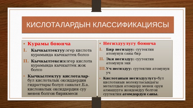 КИСЛОТАЛАРДЫН КЛАССИФИКАЦИЯСЫ Курамы боюнча Негиздуулугу боюнча Кычкылтектуу :эгер кислота курамында кычкылтек болсо Кычкылтексиз: эгер кислота курамында кычкылтек жок болсо Бир негиздуу: суутектин атомунун саны бир Эки негиздуу: суутектин атомунун эки Уч негиздуу: суутектин атомунун уч Кычкылтектуу кислоталар -бул кислоталык оксиддердин гидраттары болуп саналат.Б.а. кислоиалык оксиддердин суу менен болгон бирикмеси Кислотанын негиздуулугу- бул кислотанын молекуласындагы металлдын атомдору менен орун алмашууга жондомдуу болгон суутектин атомдордун саны. 
