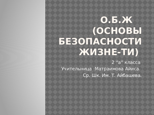 О.б.Ж (Основы безопасности жизне-ти) 2 “а” класса Учительница :Матраимова Айиса. Ср. Шк. Им. Т. Айбашева. 