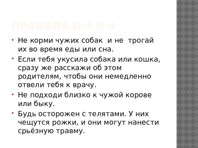 Правила №3 и 4 Не корми чужих собак и не трогай их во время еды или сна. Если тебя укусила собака или кошка, сразу же расскажи об этом родителям, чтобы они немедленно отвели тебя к врачу. Не подходи близко к чужой корове или быку. Будь осторожен с телятами. У них чещутся рожки, и они могут нанести срьёзную травму. 