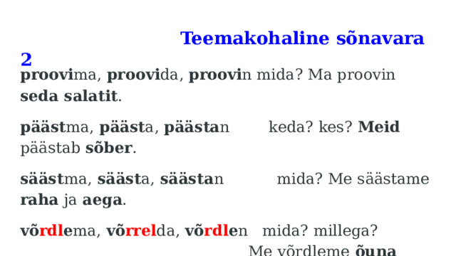  Teemakohaline sõnavara 2   proovi ma, proovi da, proovi n mida? Ma proovin seda salatit . pääst ma, pääst a, päästa n keda? kes? Meid päästab sõber . sääst ma, sääst a, säästa n mida? Me säästame raha ja aega . võ rdl e ma, võ rrel da, võ rdl e n mida? millega? Me võrdleme õuna  pirniga . 