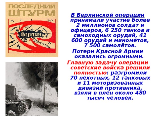 В Берлинской операции принимали участие более 2 миллионов солдат и офицеров, 6 250 танков и самоходных орудий, 41 600 орудий и миномётов, 7 500 самолётов. Потери Красной Армии оказались огромными. Главную задачу операции советские войска решили  полностью : разгромили 70 пехотных, 12 танковых и 11 моторизованных дивизий противника, взяли в плен около 480 тысяч человек. 