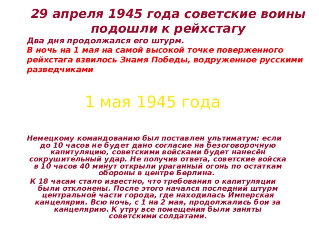 29 апреля 1945 года советские воины  подошли к рейхстагу  Два дня продолжался его штурм. В ночь на 1 мая на самой высокой точке поверженного рейхстага взвилось Знамя  Победы, водруженное русскими разведчиками  1 мая 1945 года  Немецкому командованию был поставлен ультиматум: если до 10 часов не будет дано согласие на безоговорочную капитуляцию, советскими войсками будет нанесён сокрушительный удар. Не получив ответа, советские войска в 10 часов 40 минут открыли ураганный огонь по остаткам обороны в центре Берлина. К 18 часам стало известно, что требования о капитуляции были отклонены. После этого начался последний штурм центральной части города, где находилась Имперская канцелярия. Всю ночь, с 1 на 2 мая, продолжались бои за канцелярию. К утру все помещения были заняты советскими солдатами. 