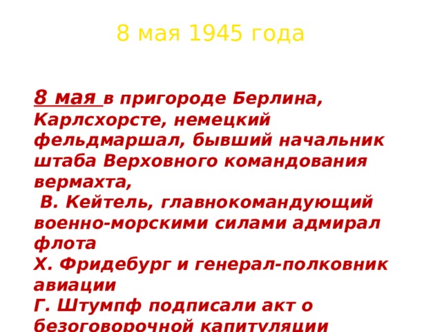 8 мая 1945 года 8 мая в пригороде Берлина, Карлсхорсте, немецкий фельдмаршал, бывший начальник штаба Верховного командования вермахта,  В. Кейтель, главнокомандующий военно-морскими силами адмирал флота Х. Фридебург и генерал-полковник авиации Г. Штумпф подписали акт о безоговорочной капитуляции фашистской Германии. С советской стороны его подписал маршал Советского Союза Георгий Константинович Жуков. 