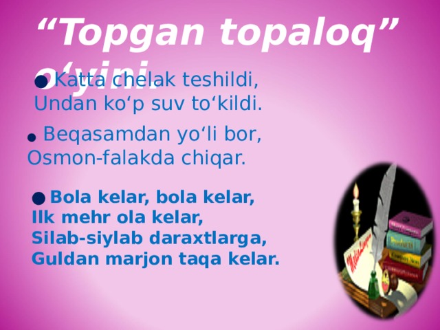 “ Topgan topaloq” o‘yini. ●  Katta chelak teshildi, Undan ko‘p suv to‘kildi.  ●  Beqasamdan yo‘li bor, Osmon-falakda chiqar.  ●  Bola kelar, bola kelar, Ilk mehr ola kelar, Silab-siylab daraxtlarga, Guldan marjon taqa kelar. 