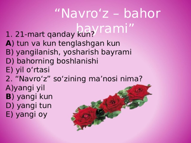 “ Navro‘z – bahor bayrami” 1. 21-mart qanday kun? A ) tun va kun tenglashgan kun B) yangilanish, yosharish bayrami D) bahorning boshlanishi E) yil o‘rtasi 2. “Navro‘z” so‘zining ma’nosi nima? yangi yil B ) yangi kun D) yangi tun E) yangi oy 