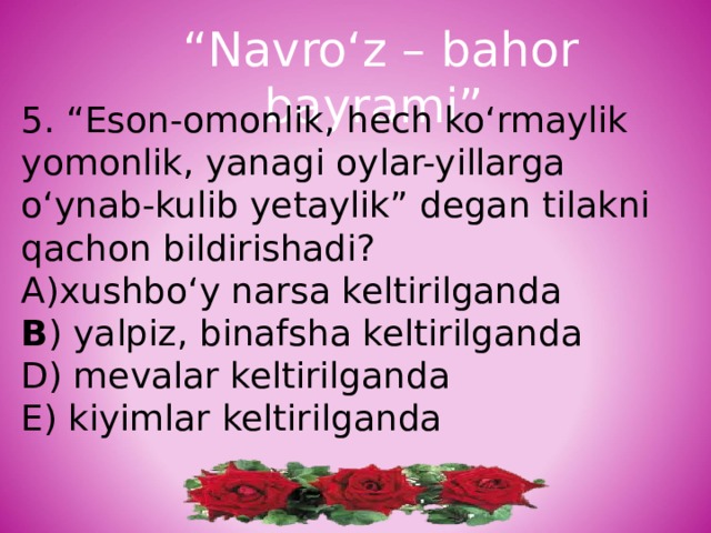 “ Navro‘z – bahor bayrami” 5. “Eson-omonlik, hech ko‘rmaylik yomonlik, yanagi oylar-yillarga o‘ynab-kulib yetaylik” degan tilakni qachon bildirishadi? xushbo‘y narsa keltirilganda B ) yalpiz, binafsha keltirilganda D) mevalar keltirilganda E) kiyimlar keltirilganda 