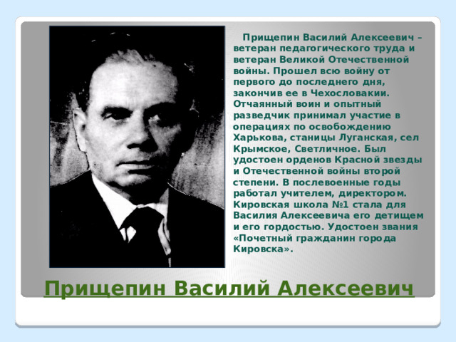  Прищепин Василий Алексеевич – ветеран педагогического труда и ветеран Великой Отечественной войны. Прошел всю войну от первого до последнего дня, закончив ее в Чехословакии. Отчаянный воин и опытный разведчик принимал участие в операциях по освобождению Харькова, станицы Луганская, сел Крымское, Светличное. Был удостоен орденов Красной звезды и Отечественной войны второй степени. В послевоенные годы работал учителем, директором. Кировская школа №1 стала для Василия Алексеевича его детищем и его гордостью. Удостоен звания «Почетный гражданин города Кировска».  Прищепин Василий Алексеевич 