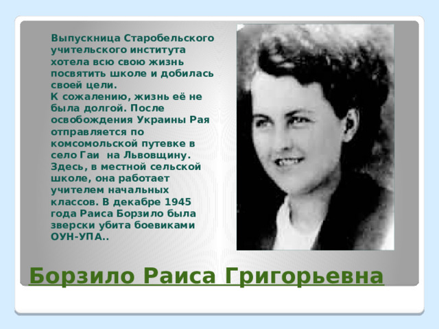  Выпускница Старобельского учительского института хотела всю свою жизнь посвятить школе и добилась своей цели.  К сожалению, жизнь её не была долгой. После освобождения Украины Рая отправляется по комсомольской путевке в село Гаи на Львовщину. Здесь, в местной сельской школе, она работает учителем начальных классов. В декабре 1945 года Раиса Борзило была зверски убита боевиками ОУН-УПА.. Борзило Раиса Григорьевна 