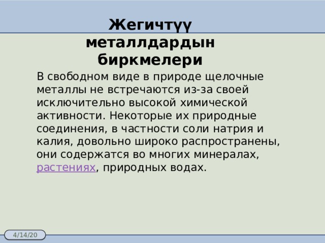Жегичтүү металлдардын биркмелери В свободном виде в природе щелочные металлы не встречаются из-за своей исключительно высокой химической активности. Некоторые их природные соединения, в частности соли натрия и калия, довольно широко распространены, они содержатся во многих минералах, растениях , природных водах.  