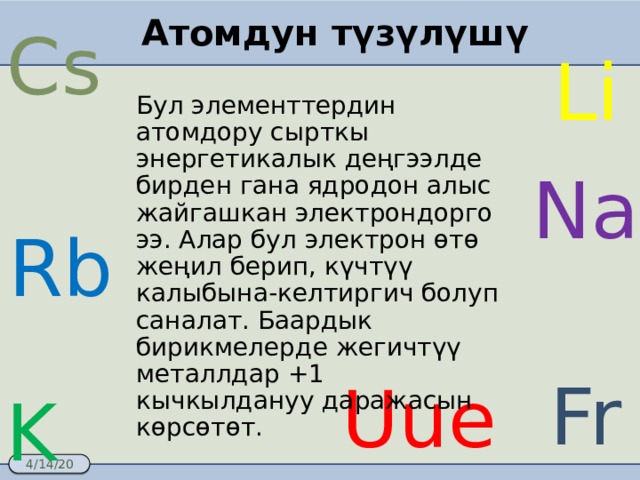 Атомдун түзүлүшү Cs Li Бул элементтердин атомдору сырткы энергетикалык деңгээлде бирден гана ядродон алыс жайгашкан электрондорго ээ. Алар бул электрон өтө жеңил берип, күчтүү калыбына-келтиргич болуп саналат. Баардык бирикмелерде жегичтүү металлдар +1 кычкылдануу даражасын көрсөтөт. Na Rb Fr Uue K 