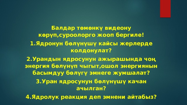 Балдар төмөнкү видеону көрүп,суроолорго жооп бергиле! 1.Ядронун бөлүнүшү кайсы жерлерде колдонулат? 2.Урандын ядросунун ажырашында чоң энергия бөлүнүп чыгыт,ошол энергиянын басымдуу бөлүгү эмнеге жумшалат? 3.Уран ядросунун бөлүнүшү качан ачылган? 4.Ядролук реакция деп эмнени айтабыз? 
