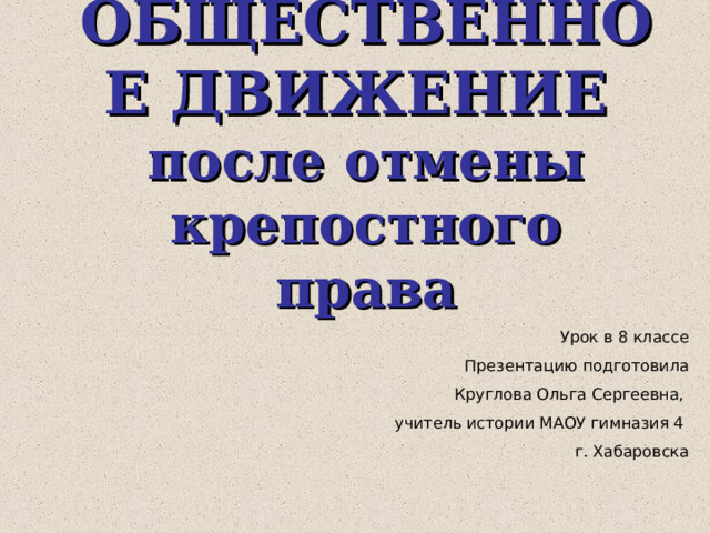 ОБЩЕСТВЕННОЕ ДВИЖЕНИЕ  после отмены крепостного права Урок в 8 классе Презентацию подготовила Круглова Ольга Сергеевна, учитель истории МАОУ гимназия 4 г. Хабаровска 