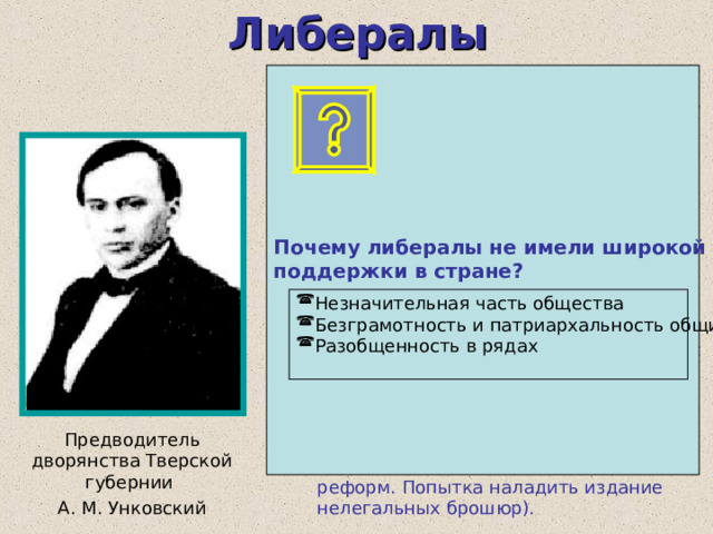 Либералы Почему либералы не имели широкой поддержки в стране?  В 1862г.тверское дворянство в адресе на имя царя отказалось своих привилегий. Последовал арест. Позднее тверские дворяне были переданы под надзор полиции. С1864 г. центром либерального движения стали земства. (Требовали расширения прав органов местного самоуправления, создания центральных представительных учреждений, введения гражданских свобод и т. д.) В 1878 г. попытка заключить соглашения с революционными организациями. 1879 г. – тайный съезд сторонников либеральных идей. (Организация выступлений земских собраний с требованиями политических реформ. Попытка наладить издание нелегальных брошюр). Незначительная часть общества Безграмотность и патриархальность общины Разобщенность в рядах  Предводитель дворянства Тверской губернии А. М. Унковский 