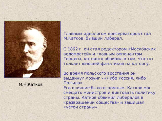 Главным идеологом консерваторов стал М.Катков, бывший либерал. С 1862 г. он стал редактором «Московских ведомостей» и главным оппонентом Герцена, которого обвинил в том, что тот толкает юношей-фанатиков на каторгу. Во время польского восстания он выдвинул лозунг - «Либо Россия, либо Польша». Его влияние было огромным. Катков мог смещать министров и диктовать политику страны. Катков обвинил либералов в «развращении общества» и защищал «устои страны». М.Н.Катков 